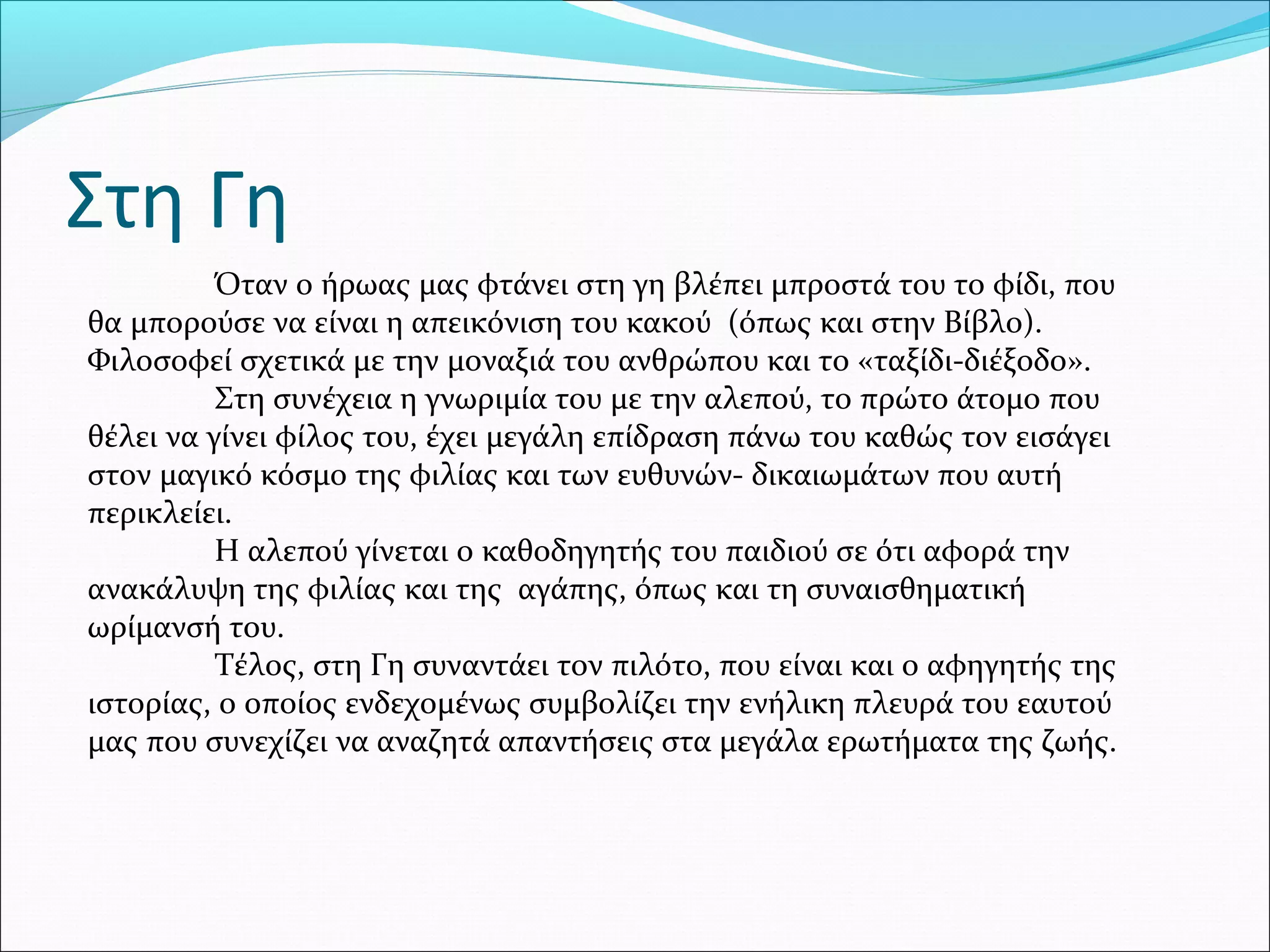 Στη Γη
Όταν ο ήρωας μας φτάνει στη γη βλέπει μπροστά του το φίδι, που
θα μπορούσε να είναι η απεικόνιση του κακού (όπως και στην Βίβλο).
Φιλοσοφεί σχετικά με την μοναξιά του ανθρώπου και το «ταξίδι-διέξοδο».
Στη συνέχεια η γνωριμία του με την αλεπού, το πρώτο άτομο που
θέλει να γίνει φίλος του, έχει μεγάλη επίδραση πάνω του καθώς τον εισάγει
στον μαγικό κόσμο της φιλίας και των ευθυνών- δικαιωμάτων που αυτή
περικλείει.
Η αλεπού γίνεται ο καθοδηγητής του παιδιού σε ότι αφορά την
ανακάλυψη της φιλίας και της αγάπης, όπως και τη συναισθηματική
ωρίμανσή του.
Τέλος, στη Γη συναντάει τον πιλότο, που είναι και ο αφηγητής της
ιστορίας, ο οποίος ενδεχομένως συμβολίζει την ενήλικη πλευρά του εαυτού
μας που συνεχίζει να αναζητά απαντήσεις στα μεγάλα ερωτήματα της ζωής.
 