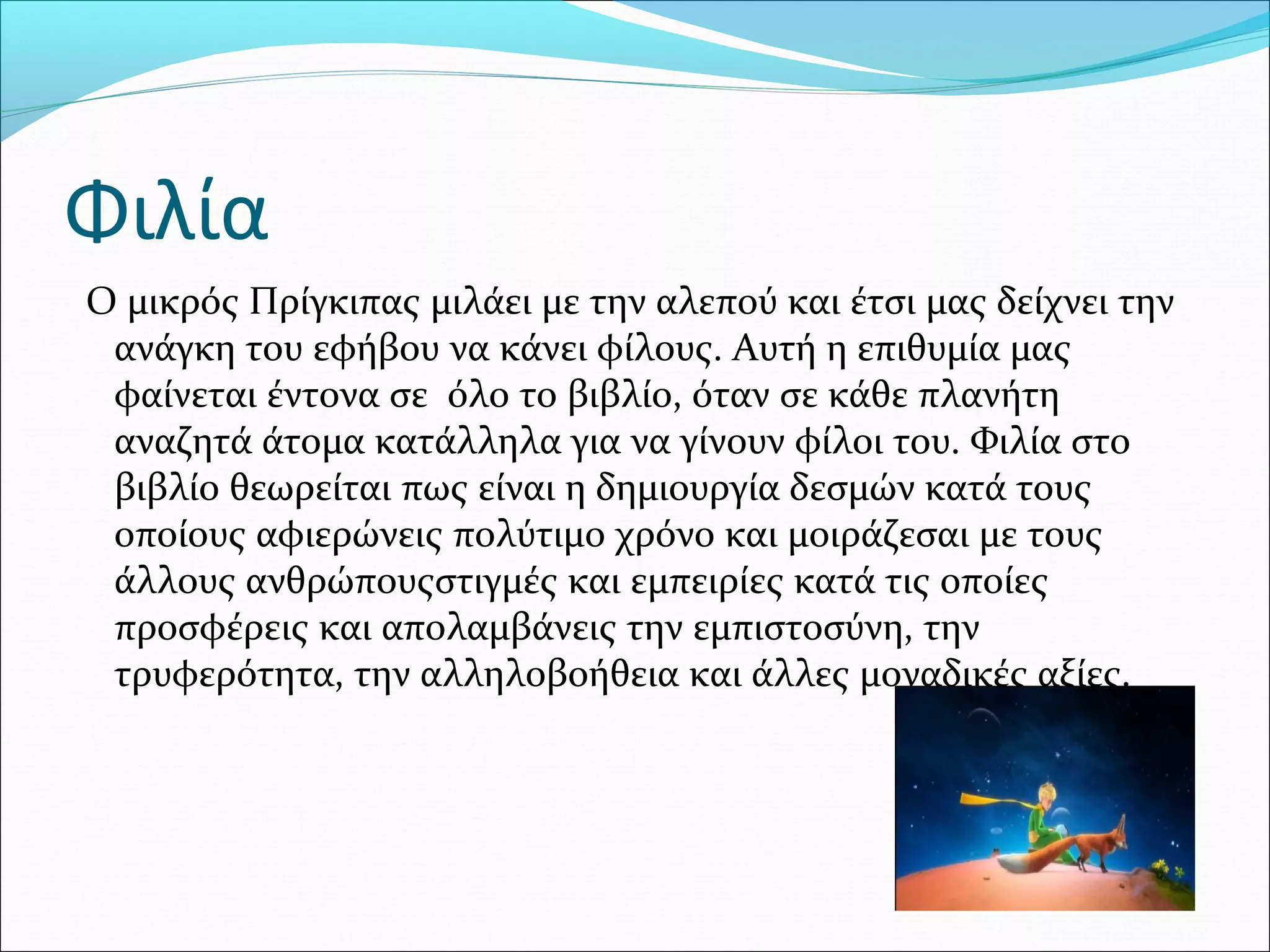 Φιλία
Ο μικρός Πρίγκιπας μιλάει με την αλεπού και έτσι μας δείχνει την
ανάγκη του εφήβου να κάνει φίλους. Αυτή η επιθυμία μας
φαίνεται έντονα σε όλο το βιβλίο, όταν σε κάθε πλανήτη
αναζητά άτομα κατάλληλα για να γίνουν φίλοι του. Φιλία στο
βιβλίο θεωρείται πως είναι η δημιουργία δεσμών κατά τους
οποίους αφιερώνεις πολύτιμο χρόνο και μοιράζεσαι με τους
άλλους ανθρώπουςστιγμές και εμπειρίες κατά τις οποίες
προσφέρεις και απολαμβάνεις την εμπιστοσύνη, την
τρυφερότητα, την αλληλοβοήθεια και άλλες μοναδικές αξίες.
 
