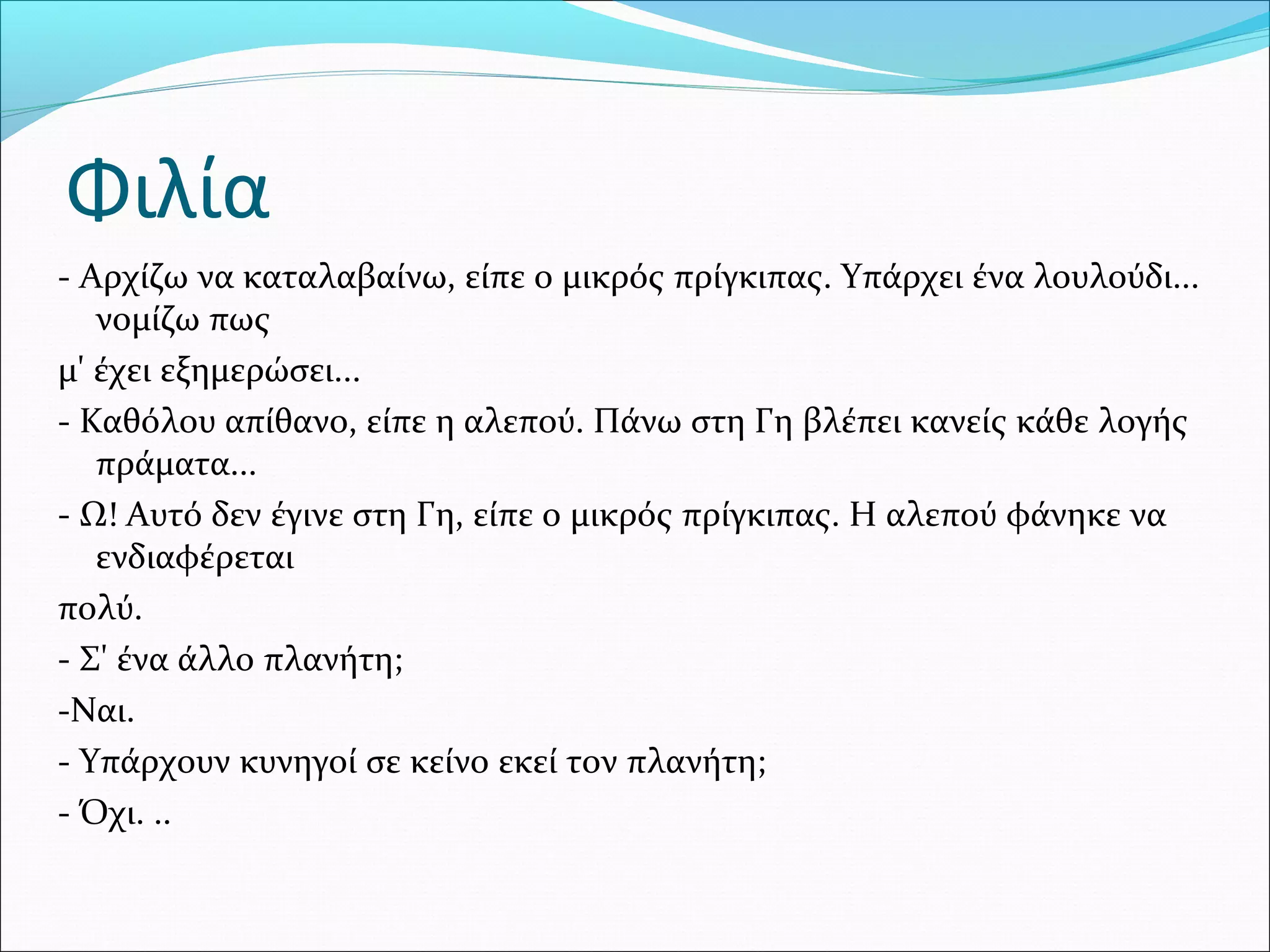 - Αρχίζω να καταλαβαίνω, είπε ο μικρός πρίγκιπας. Υπάρχει ένα λουλούδι...
νομίζω πως
μ' έχει εξημερώσει...
- Καθόλου απίθανο, είπε η αλεπού. Πάνω στη Γη βλέπει κανείς κάθε λογής
πράματα...
- Ω! Αυτό δεν έγινε στη Γη, είπε ο μικρός πρίγκιπας. Η αλεπού φάνηκε να
ενδιαφέρεται
πολύ.
- Σ' ένα άλλο πλανήτη;
-Ναι.
- Υπάρχουν κυνηγοί σε κείνο εκεί τον πλανήτη;
- Όχι. ..
Φιλία
 