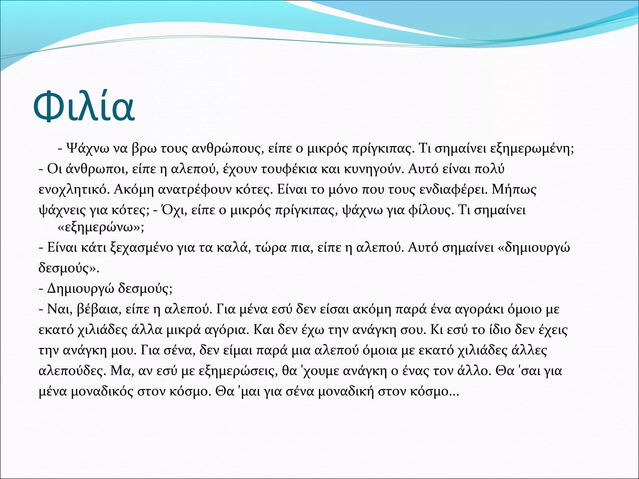 - Ψάχνω να βρω τους ανθρώπους, είπε ο μικρός πρίγκιπας. Τι σημαίνει εξημερωμένη;
- Οι άνθρωποι, είπε η αλεπού, έχουν τουφέκια και κυνηγούν. Αυτό είναι πολύ
ενοχλητικό. Ακόμη ανατρέφουν κότες. Είναι το μόνο που τους ενδιαφέρει. Μήπως
ψάχνεις για κότες; - Όχι, είπε ο μικρός πρίγκιπας, ψάχνω για φίλους. Τι σημαίνει
«εξημερώνω»;
- Είναι κάτι ξεχασμένο για τα καλά, τώρα πια, είπε η αλεπού. Αυτό σημαίνει «δημιουργώ
δεσμούς».
- Δημιουργώ δεσμούς;
- Ναι, βέβαια, είπε η αλεπού. Για μένα εσύ δεν είσαι ακόμη παρά ένα αγοράκι όμοιο με
εκατό χιλιάδες άλλα μικρά αγόρια. Και δεν έχω την ανάγκη σου. Κι εσύ το ίδιο δεν έχεις
την ανάγκη μου. Για σένα, δεν είμαι παρά μια αλεπού όμοια με εκατό χιλιάδες άλλες
αλεπούδες. Μα, αν εσύ με εξημερώσεις, θα 'χουμε ανάγκη ο ένας τον άλλο. Θα 'σαι για
μένα μοναδικός στον κόσμο. Θα 'μαι για σένα μοναδική στον κόσμο...
Φιλία
 