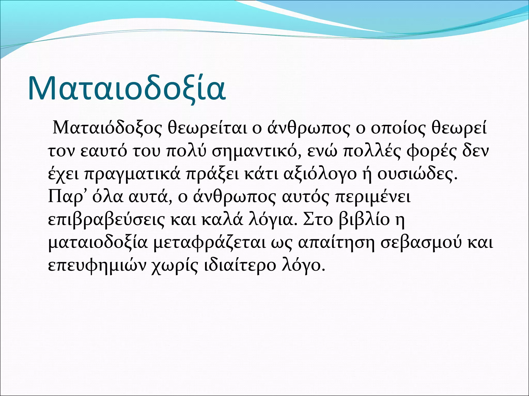 Ματαιοδοξία
Ματαιόδοξος θεωρείται ο άνθρωπος ο οποίος θεωρεί
τον εαυτό του πολύ σημαντικό, ενώ πολλές φορές δεν
έχει πραγματικά πράξει κάτι αξιόλογο ή ουσιώδες.
Παρ’ όλα αυτά, ο άνθρωπος αυτός περιμένει
επιβραβεύσεις και καλά λόγια. Στο βιβλίο η
ματαιοδοξία μεταφράζεται ως απαίτηση σεβασμού και
επευφημιών χωρίς ιδιαίτερο λόγο.
 