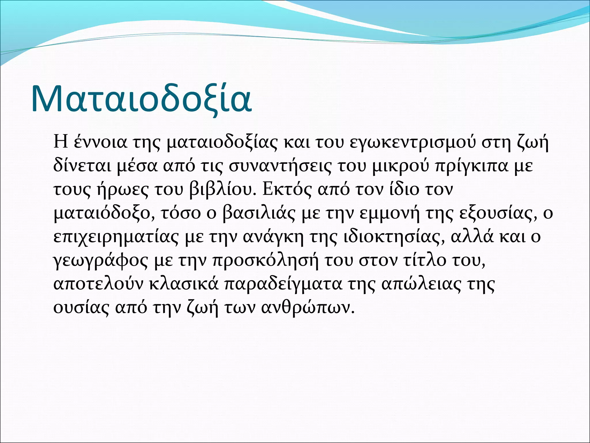Ματαιοδοξία
Η έννοια της ματαιοδοξίας και του εγωκεντρισμού στη ζωή
δίνεται μέσα από τις συναντήσεις του μικρού πρίγκιπα με
τους ήρωες του βιβλίου. Εκτός από τον ίδιο τον
ματαιόδοξο, τόσο ο βασιλιάς με την εμμονή της εξουσίας, ο
επιχειρηματίας με την ανάγκη της ιδιοκτησίας, αλλά και ο
γεωγράφος με την προσκόλησή του στον τίτλο του,
αποτελούν κλασικά παραδείγματα της απώλειας της
ουσίας από την ζωή των ανθρώπων.
 