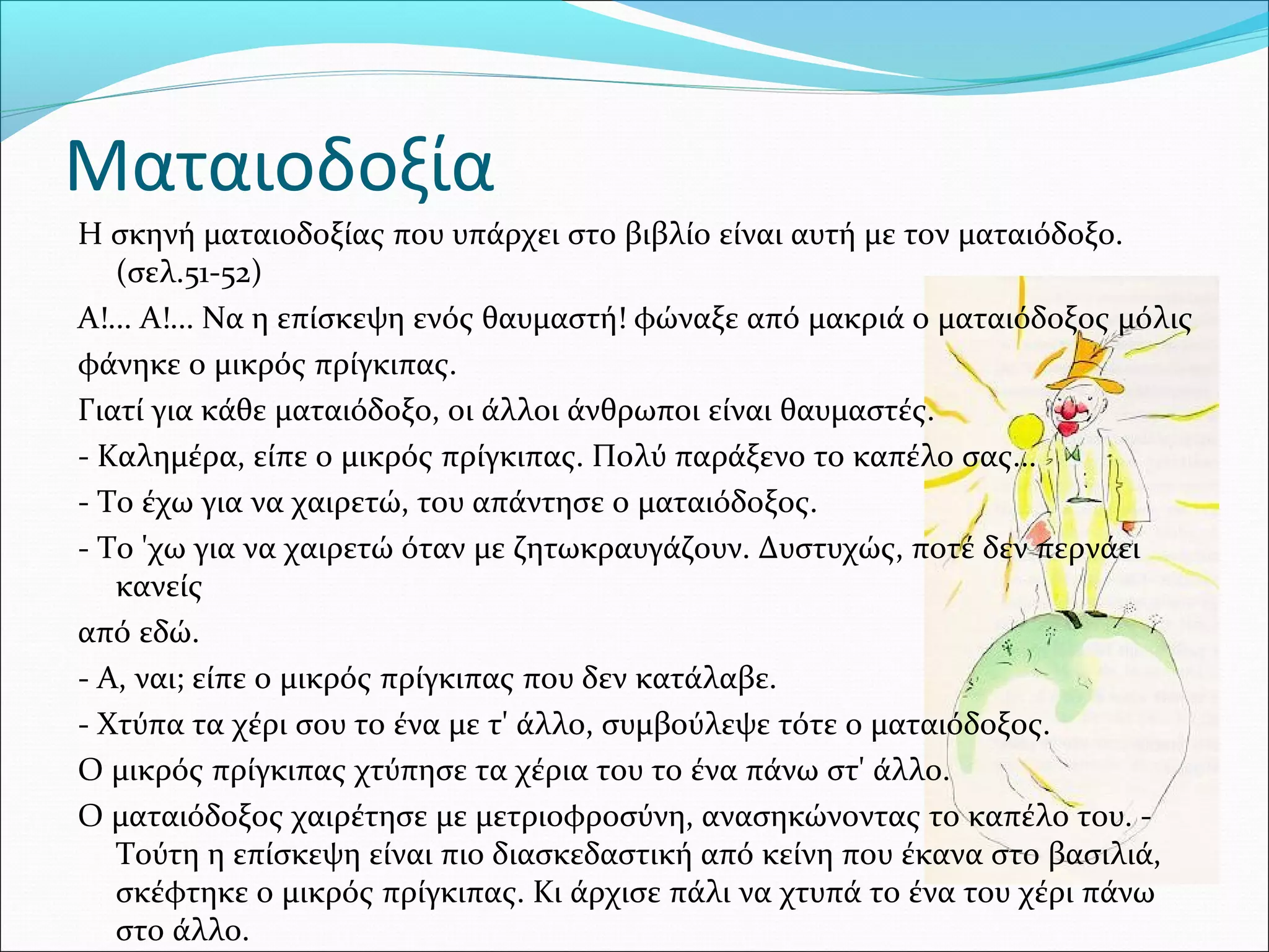 Ματαιοδοξία
Η σκηνή ματαιοδοξίας που υπάρχει στο βιβλίο είναι αυτή με τον ματαιόδοξο.
(σελ.51-52)
Α!... Α!... Να η επίσκεψη ενός θαυμαστή! φώναξε από μακριά ο ματαιόδοξος μόλις
φάνηκε ο μικρός πρίγκιπας.
Γιατί για κάθε ματαιόδοξο, οι άλλοι άνθρωποι είναι θαυμαστές.
- Καλημέρα, είπε ο μικρός πρίγκιπας. Πολύ παράξενο το καπέλο σας...
- Το έχω για να χαιρετώ, του απάντησε ο ματαιόδοξος.
- Το 'χω για να χαιρετώ όταν με ζητωκραυγάζουν. Δυστυχώς, ποτέ δεν περνάει
κανείς
από εδώ.
- Α, ναι; είπε ο μικρός πρίγκιπας που δεν κατάλαβε.
- Χτύπα τα χέρι σου το ένα με τ' άλλο, συμβούλεψε τότε ο ματαιόδοξος.
Ο μικρός πρίγκιπας χτύπησε τα χέρια του το ένα πάνω στ' άλλο.
Ο ματαιόδοξος χαιρέτησε με μετριοφροσύνη, ανασηκώνοντας το καπέλο του. -
Τούτη η επίσκεψη είναι πιο διασκεδαστική από κείνη που έκανα στο βασιλιά,
σκέφτηκε ο μικρός πρίγκιπας. Κι άρχισε πάλι να χτυπά το ένα του χέρι πάνω
στο άλλο.
 