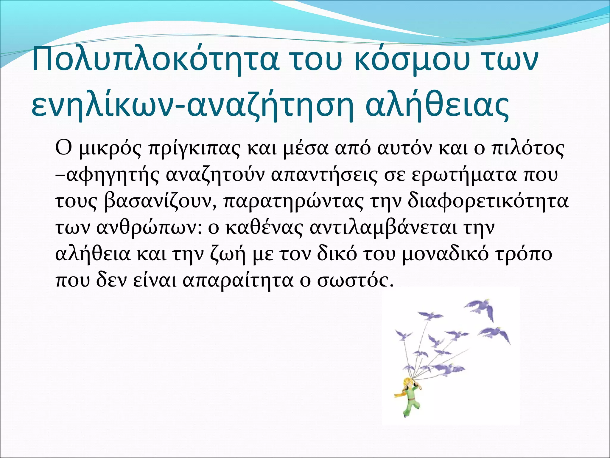 Πολυπλοκότητα του κόσμου των
ενηλίκων-αναζήτηση αλήθειας
Ο μικρός πρίγκιπας και μέσα από αυτόν και ο πιλότος
–αφηγητής αναζητούν απαντήσεις σε ερωτήματα που
τους βασανίζουν, παρατηρώντας την διαφορετικότητα
των ανθρώπων: ο καθένας αντιλαμβάνεται την
αλήθεια και την ζωή με τον δικό του μοναδικό τρόπο
που δεν είναι απαραίτητα ο σωστός.
 