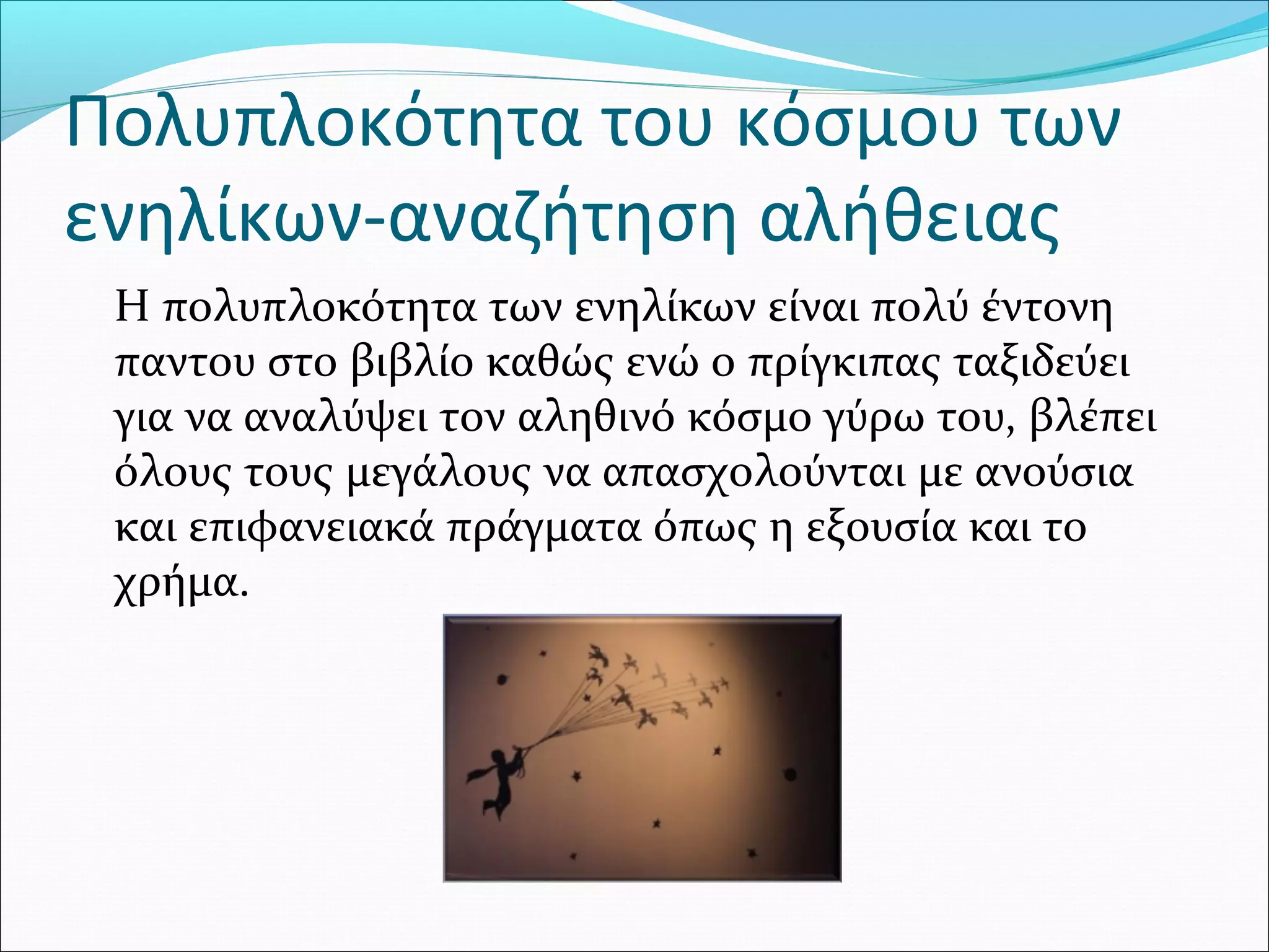 Πολυπλοκότητα του κόσμου των
ενηλίκων-αναζήτηση αλήθειας
Η πολυπλοκότητα των ενηλίκων είναι πολύ έντονη
παντου στο βιβλίο καθώς ενώ ο πρίγκιπας ταξιδεύει
για να αναλύψει τον αληθινό κόσμο γύρω του, βλέπει
όλους τους μεγάλους να απασχολούνται με ανούσια
και επιφανειακά πράγματα όπως η εξουσία και το
χρήμα.
 