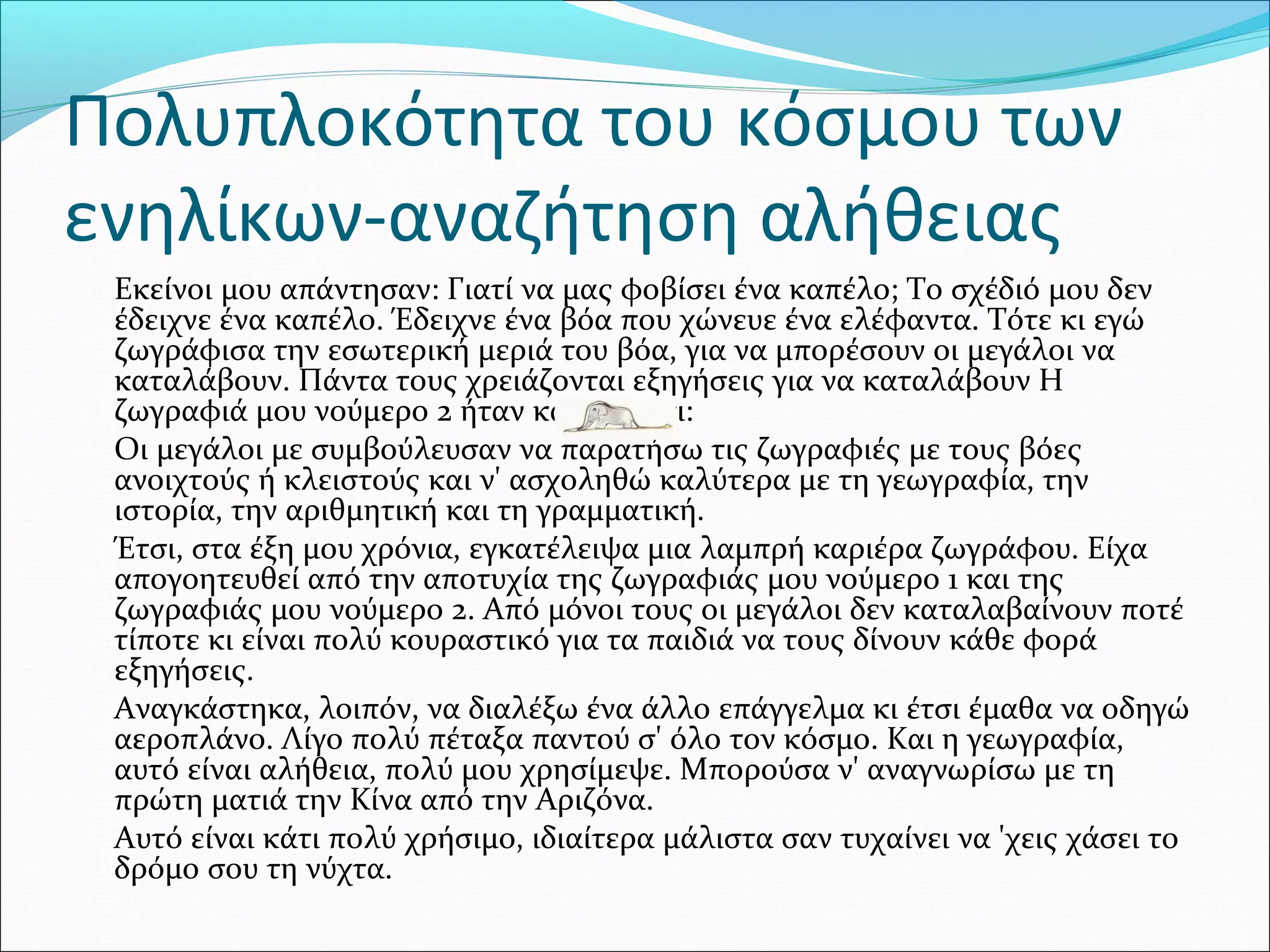 Πολυπλοκότητα του κόσμου των
ενηλίκων-αναζήτηση αλήθειας
Εκείνοι μου απάντησαν: Γιατί να μας φοβίσει ένα καπέλο; Το σχέδιό μου δεν
έδειχνε ένα καπέλο. Έδειχνε ένα βόα που χώνευε ένα ελέφαντα. Τότε κι εγώ
ζωγράφισα την εσωτερική μεριά του βόα, για να μπορέσουν οι μεγάλοι να
καταλάβουν. Πάντα τους χρειάζονται εξηγήσεις για να καταλάβουν Η
ζωγραφιά μου νούμερο 2 ήταν κάπως έτσι:
Οι μεγάλοι με συμβούλευσαν να παρατήσω τις ζωγραφιές με τους βόες
ανοιχτούς ή κλειστούς και ν' ασχοληθώ καλύτερα με τη γεωγραφία, την
ιστορία, την αριθμητική και τη γραμματική.
Έτσι, στα έξη μου χρόνια, εγκατέλειψα μια λαμπρή καριέρα ζωγράφου. Είχα
απογοητευθεί από την αποτυχία της ζωγραφιάς μου νούμερο 1 και της
ζωγραφιάς μου νούμερο 2. Από μόνοι τους οι μεγάλοι δεν καταλαβαίνουν ποτέ
τίποτε κι είναι πολύ κουραστικό για τα παιδιά να τους δίνουν κάθε φορά
εξηγήσεις.
Αναγκάστηκα, λοιπόν, να διαλέξω ένα άλλο επάγγελμα κι έτσι έμαθα να οδηγώ
αεροπλάνο. Λίγο πολύ πέταξα παντού σ' όλο τον κόσμο. Και η γεωγραφία,
αυτό είναι αλήθεια, πολύ μου χρησίμεψε. Μπορούσα ν' αναγνωρίσω με τη
πρώτη ματιά την Κίνα από την Αριζόνα.
Αυτό είναι κάτι πολύ χρήσιμο, ιδιαίτερα μάλιστα σαν τυχαίνει να 'χεις χάσει το
δρόμο σου τη νύχτα.
 