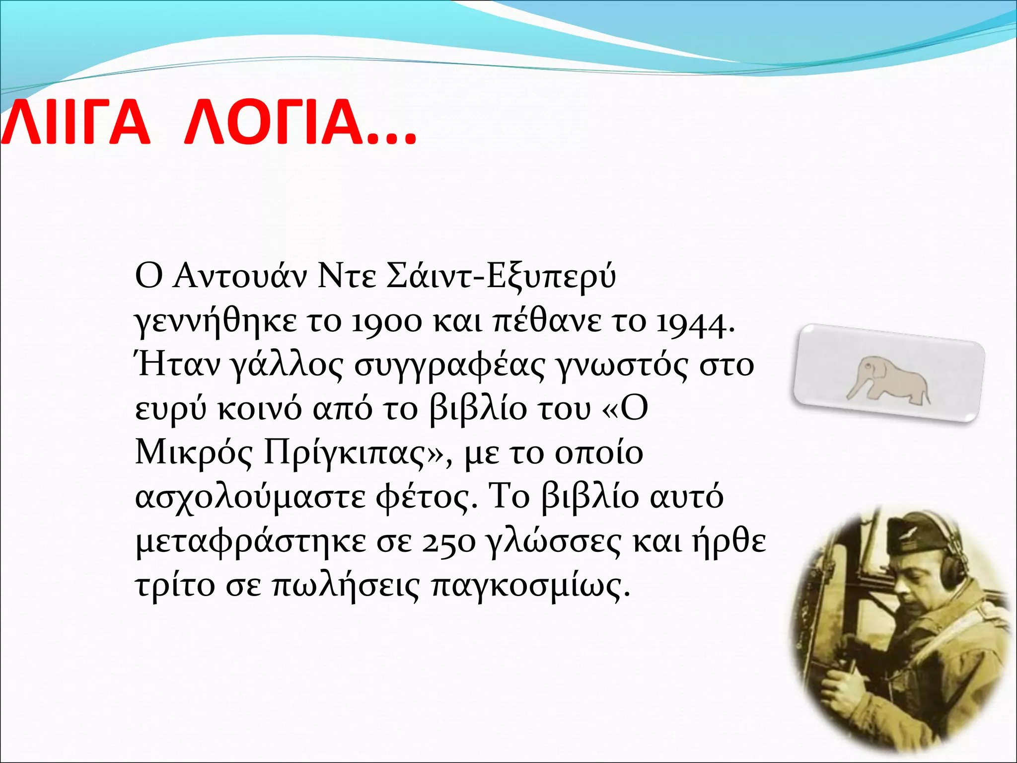 ΛΙΙΓΑ ΛΟΓΙΑ...
Ο Αντουάν Ντε Σάιντ-Εξυπερύ
γεννήθηκε το 1900 και πέθανε το 1944.
Ήταν γάλλος συγγραφέας γνωστός στο
ευρύ κοινό από το βιβλίο του «Ο
Μικρός Πρίγκιπας», με το οποίο
ασχολούμαστε φέτος. Το βιβλίο αυτό
μεταφράστηκε σε 250 γλώσσες και ήρθε
τρίτο σε πωλήσεις παγκοσμίως.
 