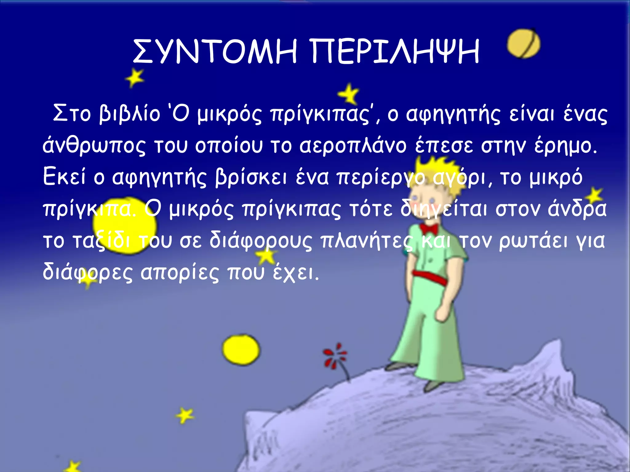 Στο βιβλίο ‘Ο μικρός πρίγκιπας’, ο αφηγητής είναι ένας
άνθρωπος του οποίου το αεροπλάνο έπεσε στην έρημο.
Εκεί ο αφηγητής βρίσκει ένα περίεργο αγόρι, το μικρό
πρίγκιπα. Ο μικρός πρίγκιπας τότε διηγείται στον άνδρα
το ταξίδι του σε διάφορους πλανήτες και τον ρωτάει για
διάφορες απορίες που έχει.
ΣΥΝΤΟΜΗ ΠΕΡΙΛΗΨΗ
 
