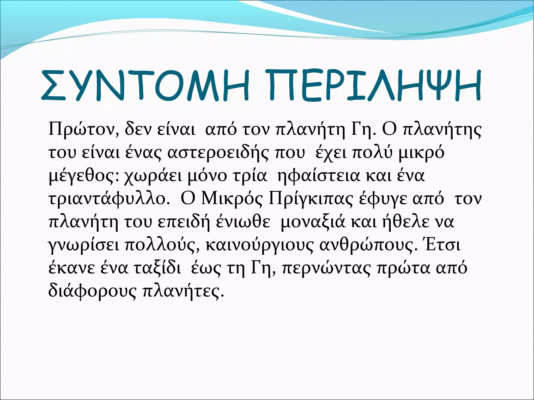 ΣΥΝΤΟΜΗ ΠΕΡΙΛΗΨΗ
Πρώτον, δεν είναι από τον πλανήτη Γη. Ο πλανήτης
του είναι ένας αστεροειδής που έχει πολύ μικρό
μέγεθος: χωράει μόνο τρία ηφαίστεια και ένα
τριαντάφυλλο. Ο Μικρός Πρίγκιπας έφυγε από τον
πλανήτη του επειδή ένιωθε μοναξιά και ήθελε να
γνωρίσει πολλούς, καινούργιους ανθρώπους. Έτσι
έκανε ένα ταξίδι έως τη Γη, περνώντας πρώτα από
διάφορους πλανήτες.
 