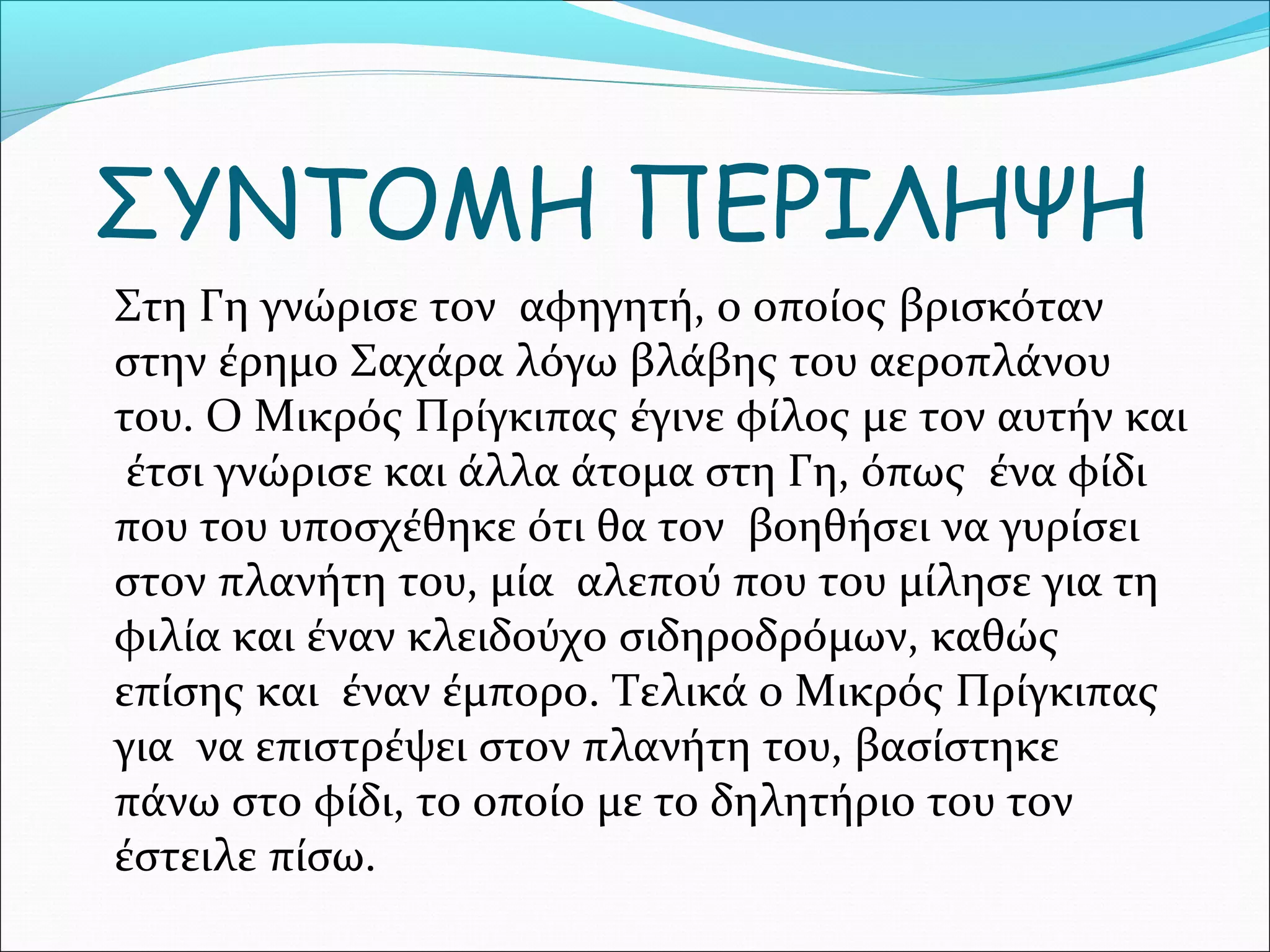 ΣΥΝΤΟΜΗ ΠΕΡΙΛΗΨΗ
Στη Γη γνώρισε τον αφηγητή, ο οποίος βρισκόταν
στην έρημο Σαχάρα λόγω βλάβης του αεροπλάνου
του. Ο Μικρός Πρίγκιπας έγινε φίλος με τον αυτήν και
έτσι γνώρισε και άλλα άτομα στη Γη, όπως ένα φίδι
που του υποσχέθηκε ότι θα τον βοηθήσει να γυρίσει
στον πλανήτη του, μία αλεπού που του μίλησε για τη
φιλία και έναν κλειδούχο σιδηροδρόμων, καθώς
επίσης και έναν έμπορο. Τελικά ο Μικρός Πρίγκιπας
για να επιστρέψει στον πλανήτη του, βασίστηκε
πάνω στο φίδι, το οποίο με το δηλητήριο του τον
έστειλε πίσω.
 