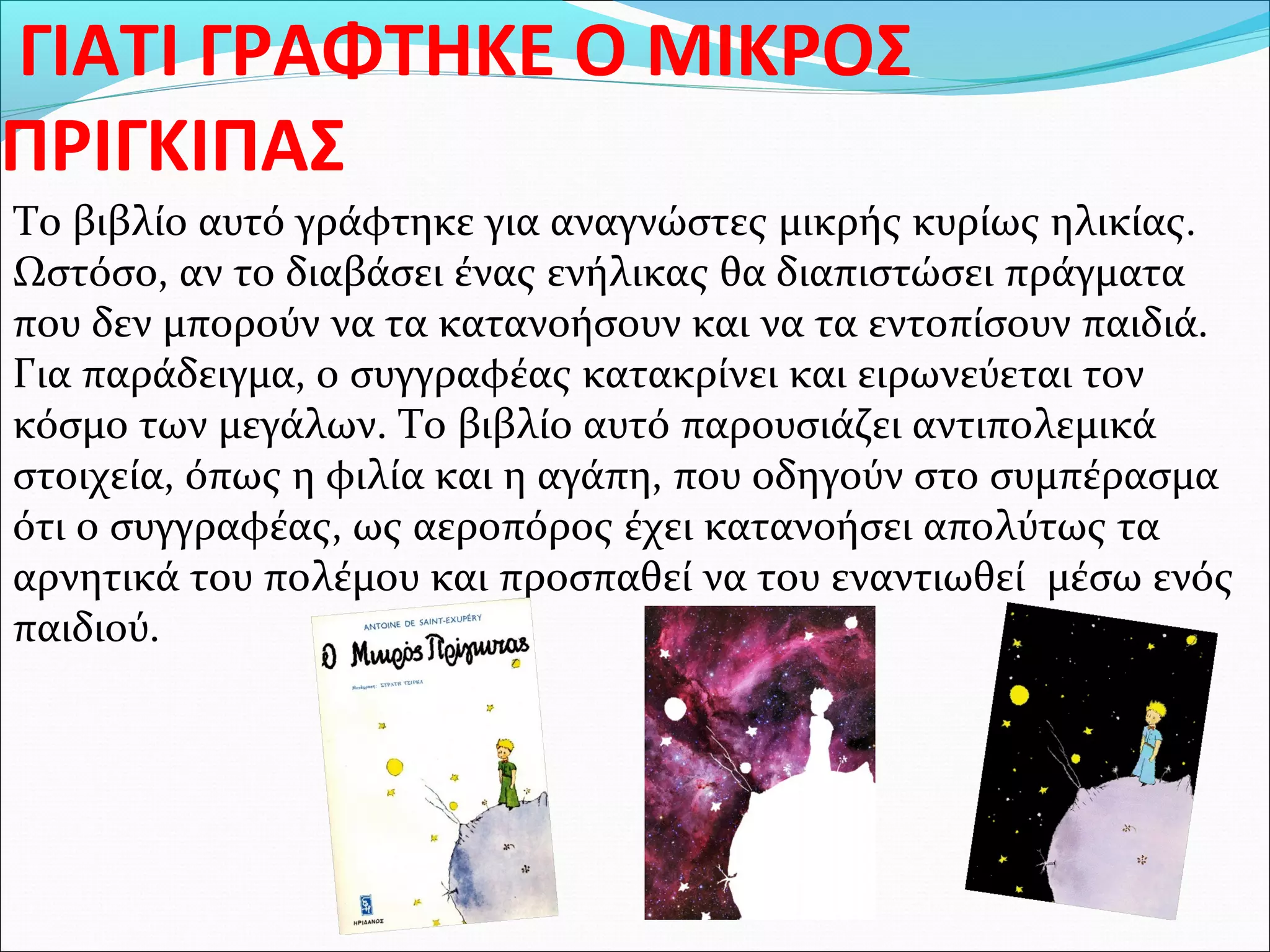 ΓΙΑΤΙ ΓΡΑΦΤΗΚΕ Ο ΜΙΚΡΟΣ
ΠΡΙΓΚΙΠΑΣ
Το βιβλίο αυτό γράφτηκε για αναγνώστες μικρής κυρίως ηλικίας.
Ωστόσο, αν το διαβάσει ένας ενήλικας θα διαπιστώσει πράγματα
που δεν μπορούν να τα κατανοήσουν και να τα εντοπίσουν παιδιά.
Για παράδειγμα, ο συγγραφέας κατακρίνει και ειρωνεύεται τον
κόσμο των μεγάλων. Το βιβλίο αυτό παρουσιάζει αντιπολεμικά
στοιχεία, όπως η φιλία και η αγάπη, που οδηγούν στο συμπέρασμα
ότι ο συγγραφέας, ως αεροπόρος έχει κατανοήσει απολύτως τα
αρνητικά του πολέμου και προσπαθεί να του εναντιωθεί μέσω ενός
παιδιού.
 