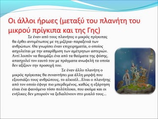 Οι άλλοι ήρωες (μεταξύ του πλανήτη του
μικρού πρίγκιπα και της Γης)
Σε έναν από τους πλανήτες ο μικρός πρίγκιπας
θα έρθει αντιμέτωπος με τη μιζέρια–παραξενιά των
ανθρώπων. Θα γνωρίσει έναν επιχειρηματία, ο οποίος
ασχολείται με την απαρίθμιση των αμέτρητων αστεριών.
Αντί λοιπόν να θαυμάζει ένα από τα θαύματα της φύσης,
απασχολεί τον εαυτό του με πράγματα ανωφελή τα οποία
δεν αξίζουν την προσοχή του.
Σε έναν άλλο πλανήτη ο
μικρός πρίγκιπας θα συναντήσει μια άλλη μορφή που
εξουσιάζει τους ανθρώπους, το αλκοόλ...Είναι ο πλανήτης
από τον οποίο έφυγε πιο μπερδεμένος, καθώς η εξάρτηση
είναι ένα φαινόμενο τόσο πολύπλοκο, που ακόμα και οι
ενήλικες δεν μπορούν να ξεδιαλύνουν στο μυαλό τους...
 