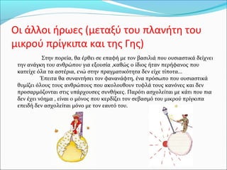 Οι άλλοι ήρωες (μεταξύ του πλανήτη του
μικρού πρίγκιπα και της Γης)
Στην πορεία, θα έρθει σε επαφή με τον βασιλιά που ουσιαστικά δείχνει
την ανάγκη του ανθρώπου για εξουσία ,καθώς ο ίδιος ήταν περήφανος που
κατείχε όλα τα αστέρια, ενώ στην πραγματικότητα δεν είχε τίποτα...
Έπειτα θα συναντήσει τον φανανάφτη, ένα πρόσωπο που ουσιαστικά
θυμίζει όλους τους ανθρώπους που ακολουθουν τυφλά τους κανόνες και δεν
προσαρμόζονται στις υπάρχουσες συνθήκες. Παρότι ασχολείται με κάτι που πια
δεν έχει νόημα , είναι ο μόνος που κερδίζει τον σεβασμό του μικρού πρίγκιπα
επειδή δεν ασχολείται μόνο με τον εαυτό του.
 