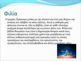 Φιλία
Ο μικρός Πρίγκιπας μιλάει με την αλεπού και έτσι μας δείχνει την
ανάγκη του εφήβου να κάνει φίλους. Αυτή η επιθυμία μας
φαίνεται έντονα σε όλο το βιβλίο, όταν σε κάθε πλανήτη
αναζητά άτομα κατάλληλα για να γίνουν φίλοι του. Φιλία στο
βιβλίο θεωρείται πως είναι η δημιουργία δεσμών κατά τους
οποίους αφιερώνεις πολύτιμο χρόνο και μοιράζεσαι με τους
άλλους ανθρώπουςστιγμές και εμπειρίες κατά τις οποίες
προσφέρεις και απολαμβάνεις την εμπιστοσύνη, την
τρυφερότητα, την αλληλοβοήθεια και άλλες μοναδικές αξίες.
 