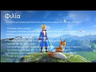 Φιλία
Στο βιβλίο μία χαρακτηριστική σκηνή φιλίας είναι αυτή με την αλεπού. (σελ.70-72)
- Καλημέρα, είπε η αλεπού.
- Καλημέρα, απάντησε ευγενικά ο μικρός πρίγκιπας, που γύρισε προς το μέρος απ' όπου
ακουγόταν η φωνή, μα δεν είδε τίποτε.
- Εδώ είμαι, είπε η φωνή, κάτω από τη μηλιά...
- Ποια είσαι συ; είπε ο μικρός πρίγκιπας. Είσαι πολύ όμορφη...
- Είμαι μια αλεπού, είπε η αλεπού.
- Έλα να παίξεις μαζί μου, της πρότεινε ο μικρός πρίγκιπας. Είμαι τόσο λυπημένος...
- Δεν μπορώ να παίξω μαζί σου, είπε η αλεπού, δεν είμαι εξημερωμένη.
- Α! συγνώμη, έκανε ο μικρός πρίγκιπας. Μα, αφού σκέφτηκε λίγο, πρόσθεσε:
- Τι πάει να πει «εξημερωμένη»;
 