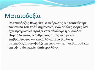 Ματαιοδοξία
Ματαιόδοξος θεωρείται ο άνθρωπος ο οποίος θεωρεί
τον εαυτό του πολύ σημαντικό, ενώ πολλές φορές δεν
έχει πραγματικά πράξει κάτι αξιόλογο ή ουσιώδες.
Παρ’ όλα αυτά, ο άνθρωπος αυτός περιμένει
επιβραβεύσεις και καλά λόγια. Στο βιβλίο η
ματαιοδοξία μεταφράζεται ως απαίτηση σεβασμού και
επευφημιών χωρίς ιδιαίτερο λόγο.
 
