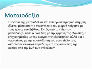 Ματαιοδοξία
Η έννοια της ματαιοδοξίας και του εγωκεντρισμού στη ζωή
δίνεται μέσα από τις συναντήσεις του μικρού πρίγκιπα με
τους ήρωες του βιβλίου. Εκτός από τον ίδιο τον
ματαιόδοξο, τόσο ο βασιλιάς με την εμμονή της εξουσίας, ο
επιχειρηματίας με την ανάγκη της ιδιοκτησίας, αλλά και ο
γεωγράφος με την προσκόλησή του στον τίτλο του,
αποτελούν κλασικά παραδείγματα της απώλειας της
ουσίας από την ζωή των ανθρώπων.
 