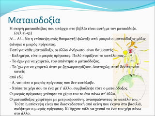 Ματαιοδοξία
Η σκηνή ματαιοδοξίας που υπάρχει στο βιβλίο είναι αυτή με τον ματαιόδοξο.
(σελ.51-52)
Α!... Α!... Να η επίσκεψη ενός θαυμαστή! φώναξε από μακριά ο ματαιόδοξος μόλις
φάνηκε ο μικρός πρίγκιπας.
Γιατί για κάθε ματαιόδοξο, οι άλλοι άνθρωποι είναι θαυμαστές.
- Καλημέρα, είπε ο μικρός πρίγκιπας. Πολύ παράξενο το καπέλο σας...
- Το έχω για να χαιρετώ, του απάντησε ο ματαιόδοξος.
- Το 'χω για να χαιρετώ όταν με ζητωκραυγάζουν. Δυστυχώς, ποτέ δεν περνάει
κανείς
από εδώ.
- Α, ναι; είπε ο μικρός πρίγκιπας που δεν κατάλαβε.
- Χτύπα τα χέρι σου το ένα με τ' άλλο, συμβούλεψε τότε ο ματαιόδοξος.
Ο μικρός πρίγκιπας χτύπησε τα χέρια του το ένα πάνω στ' άλλο.
Ο ματαιόδοξος χαιρέτησε με μετριοφροσύνη, ανασηκώνοντας το καπέλο του. -
Τούτη η επίσκεψη είναι πιο διασκεδαστική από κείνη που έκανα στο βασιλιά,
σκέφτηκε ο μικρός πρίγκιπας. Κι άρχισε πάλι να χτυπά το ένα του χέρι πάνω
στο άλλο.
 