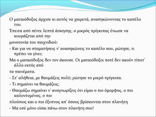 Ο ματαιόδοξος άρχισε κι αυτός να χαιρετά, ανασηκώνοντας το καπέλο
του.
Έπειτα από πέντε λεπτά άσκησης, ο μικρός πρίγκιπας ένιωσε να
κουράζεται από την
μονοτονία του παιχνιδιού:
- Και για να σταματήσεις ν' ανασηκώνεις το καπέλο σου, ρώτησε, τι
πρέπει να γίνει;
Μα ο ματαιόδοξος δεν τον άκουσε. Οι ματαιόδοξοι ποτέ δεν ακούν τίποτ'
άλλο εκτός από
τα παινέματα.
- Στ' αλήθεια, με θαυμάζεις πολύ; ρώτησε το μικρό πρίγκιπα.
- Τι σημαίνει να θαυμάζεις;
- Θαυμάζω σημαίνει ν' αναγνωρίζεις ότι είμαι ο πιο όμορφος, ο πιο
καλοντυμένος, ο πιο
πλούσιος και ο πιο έξυπνος απ' όσους βρίσκονται στον πλανήτη
- Μα εσύ μόνο είσαι πάνω στον πλανήτη σου!
 