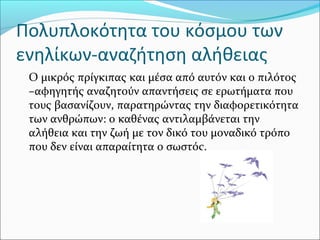 Πολυπλοκότητα του κόσμου των
ενηλίκων-αναζήτηση αλήθειας
Ο μικρός πρίγκιπας και μέσα από αυτόν και ο πιλότος
–αφηγητής αναζητούν απαντήσεις σε ερωτήματα που
τους βασανίζουν, παρατηρώντας την διαφορετικότητα
των ανθρώπων: ο καθένας αντιλαμβάνεται την
αλήθεια και την ζωή με τον δικό του μοναδικό τρόπο
που δεν είναι απαραίτητα ο σωστός.
 