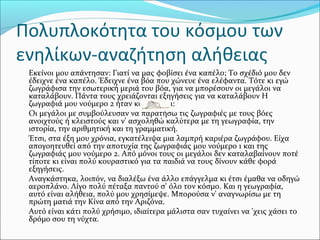 Πολυπλοκότητα του κόσμου των
ενηλίκων-αναζήτηση αλήθειας
Εκείνοι μου απάντησαν: Γιατί να μας φοβίσει ένα καπέλο; Το σχέδιό μου δεν
έδειχνε ένα καπέλο. Έδειχνε ένα βόα που χώνευε ένα ελέφαντα. Τότε κι εγώ
ζωγράφισα την εσωτερική μεριά του βόα, για να μπορέσουν οι μεγάλοι να
καταλάβουν. Πάντα τους χρειάζονται εξηγήσεις για να καταλάβουν Η
ζωγραφιά μου νούμερο 2 ήταν κάπως έτσι:
Οι μεγάλοι με συμβούλευσαν να παρατήσω τις ζωγραφιές με τους βόες
ανοιχτούς ή κλειστούς και ν' ασχοληθώ καλύτερα με τη γεωγραφία, την
ιστορία, την αριθμητική και τη γραμματική.
Έτσι, στα έξη μου χρόνια, εγκατέλειψα μια λαμπρή καριέρα ζωγράφου. Είχα
απογοητευθεί από την αποτυχία της ζωγραφιάς μου νούμερο 1 και της
ζωγραφιάς μου νούμερο 2. Από μόνοι τους οι μεγάλοι δεν καταλαβαίνουν ποτέ
τίποτε κι είναι πολύ κουραστικό για τα παιδιά να τους δίνουν κάθε φορά
εξηγήσεις.
Αναγκάστηκα, λοιπόν, να διαλέξω ένα άλλο επάγγελμα κι έτσι έμαθα να οδηγώ
αεροπλάνο. Λίγο πολύ πέταξα παντού σ' όλο τον κόσμο. Και η γεωγραφία,
αυτό είναι αλήθεια, πολύ μου χρησίμεψε. Μπορούσα ν' αναγνωρίσω με τη
πρώτη ματιά την Κίνα από την Αριζόνα.
Αυτό είναι κάτι πολύ χρήσιμο, ιδιαίτερα μάλιστα σαν τυχαίνει να 'χεις χάσει το
δρόμο σου τη νύχτα.
 