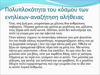 Πολυπλοκότητα του κόσμου των
ενηλίκων-αναζήτηση αλήθειας
Έτσι, στη ζωή μου, γνωρίστηκα με χίλιους δυο ανθρώπους
σοβαρούς. Πέρασα χρόνια και χρόνια με μεγάλους και, μάλιστα,
τους έζησα από πολύ κοντά. Ωστόσο, αυτό δεν καλυτέρεψε και
πολύ τη γνώμη μου για την αφεντιά τους.
Όταν κάποτε τύχαινε να συναντήσω κάποιον που μου φαινόταν
ότι του έκοβε κάπως περισσότερο, πειραματιζόμουν πάνω του με
τη ζωγραφιά νούμερο 1 που την είχα πάντα μαζί μου. Ήθελα να
ξέρω αν πραγματικά έβλεπε πέρα από τη μύτη του. Μα κείνος
πάντα μου απαντούσε: «Είναι ένα καπέλο». Κι εγώ τότε δεν του
μιλούσα ούτε για βόες, ούτε για παρθένα δάση, ούτε γι' αστέρια.
Πήγαινα με τα νερά του, γινόμουν σαν κι αυτόν. Του μιλούσα για
γέφυρες, για γκολφ, για πολιτική και για γραβάτες. Κι ο μεγάλος
έδειχνε πολύ ευχαριστημένος που είχε γνωρίσει ένα το ίδιο σαν
κι αυτόν λογικό άνθρωπο.
 