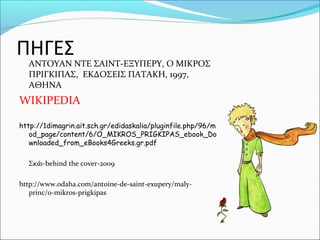 ΠΗΓΕΣ
ΑΝΤΟΥΑΝ ΝΤΕ ΣΑΙΝΤ-ΕΞΥΠΕΡΥ, Ο ΜΙΚΡΟΣ
ΠΡΙΓΚΙΠΑΣ, ΕΚΔΟΣΕΙΣ ΠΑΤΑΚΗ, 1997,
ΑΘΗΝΑ
WIKIPEDIA
http://1dimagrin.ait.sch.gr/edidaskalia/pluginfile.php/96/m
od_page/content/6/O_MIKROS_PRIGKIPAS_ebook_Do
wnloaded_from_eBooks4Greeks.gr.pdf
Σκάι-behind the cover-2009
http://www.odaha.com/antoine-de-saint-exupery/maly-
princ/o-mikros-prigkipas
 