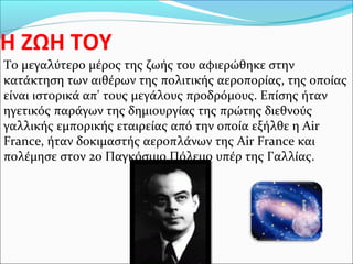 Η ΖΩΗ ΤΟΥ
Το μεγαλύτερο μέρος της ζωής του αφιερώθηκε στην
κατάκτηση των αιθέρων της πολιτικής αεροπορίας, της οποίας
είναι ιστορικά απ' τους μεγάλους προδρόμους. Επίσης ήταν
ηγετικός παράγων της δημιουργίας της πρώτης διεθνούς
γαλλικής εμπορικής εταιρείας από την οποία εξήλθε η Air
France, ήταν δοκιμαστής αεροπλάνων της Air France και
πολέμησε στον 2ο Παγκόσμιο Πόλεμο υπέρ της Γαλλίας.
 