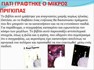 ΓΙΑΤΙ ΓΡΑΦΤΗΚΕ Ο ΜΙΚΡΟΣ
ΠΡΙΓΚΙΠΑΣ
Το βιβλίο αυτό γράφτηκε για αναγνώστες μικρής κυρίως ηλικίας.
Ωστόσο, αν το διαβάσει ένας ενήλικας θα διαπιστώσει πράγματα
που δεν μπορούν να τα κατανοήσουν και να τα εντοπίσουν παιδιά.
Για παράδειγμα, ο συγγραφέας κατακρίνει και ειρωνεύεται τον
κόσμο των μεγάλων. Το βιβλίο αυτό παρουσιάζει αντιπολεμικά
στοιχεία, όπως η φιλία και η αγάπη, που οδηγούν στο συμπέρασμα
ότι ο συγγραφέας, ως αεροπόρος έχει κατανοήσει απολύτως τα
αρνητικά του πολέμου και προσπαθεί να του εναντιωθεί μέσω ενός
παιδιού.
 