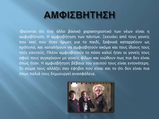 Φαίνεται ότι ένα άλλο βασικό χαρακτηριστικό των νέων είναι η
αμφισβήτηση. Η αμφισβήτηση των πάντων. Ξεκινάει από τους γονείς
που εκεί που ήταν ήρωες για το παιδί, ξαφνικά καταρρέουν ως
πρότυπα, και καταλήγουν να αμφισβητούν ακόμα και τους ίδιους τους
τούς εαυτούς. Πλέον αμφισβητούν το πόσο καλοί ήταν οι γονείς τους
αφού τους συγκρίνουν με γονείς φίλων και νιώθουν πως πια δεν είναι
όπως ήταν. Η αμφισβήτηση βέβαια του εαυτού τους είναι εντονότερη.
Το σώμα τους αλλάζει σαν έφηβοι που είναι και το ότι δεν είναι πια
όπως παλιά τους δημιουργεί ανασφάλεια.
 