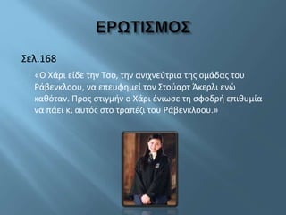 Σελ.168
«Ο Χάρι είδε την Τσο, την ανιχνεύτρια της ομάδας του
Ράβενκλοου, να επευφημεί τον Στούαρτ Άκερλι ενώ
καθόταν. Προς στιγμήν ο Χάρι ένιωσε τη σφοδρή επιθυμία
να πάει κι αυτός στο τραπέζι του Ράβενκλοου.»
 