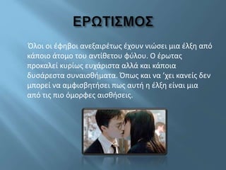 Όλοι οι έφηβοι ανεξαιρέτως έχουν νιώσει μια έλξη από
κάποιο άτομο του αντίθετου φύλου. Ο έρωτας
προκαλεί κυρίως ευχάριστα αλλά και κάποια
δυσάρεστα συναισθήματα. Όπως και να ’χει κανείς δεν
μπορεί να αμφισβητήσει πως αυτή η έλξη είναι μια
από τις πιο όμορφες αισθήσεις.
 
