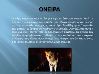 Ο Χάρι, όπως και όλοι οι έφηβοι είχε το δικό του όνειρο. Αυτά τα
όνειρα- ο ειδυλλιακός του εαυτός- του έδιναν κουράγιο και θέληση
ώστε να προσπαθεί συνεχώς να τα πετύχει. Την θέληση-αυτή τη σπίθα
των ματιών- οι έφηβοι την νιώθουν ως ευκαιρία. Όταν μάλιστα αυτή η
ευκαιρία γίνει στόχος τότε οι προσπάθειες αρχίζουν. Τα όνειρα των
εφήβων διαμορφώνονται ανάλογα με την κατάσταση που επικρατεί
στις ζωές τους. Πάντα όμως υπάρχει ένα όνειρο, που ότι και να γίνει,
όσο και αν αλλάξουν οι καταστάσεις, μένει σταθερό.
 