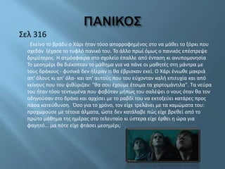 Σελ 316
Εκείνο το βράδυ ο Χάρι ήταν τόσο απορροφημένος στο να μάθει το ξόρκι που
σχεδόν ξέχασε το τυφλό πανικό του. Το άλλο πρωί όμως ο πανικός επέστρεψε
δριμύτερος. Η ατμόσφαιρα στο σχολείο έπαλλε από ένταση κι ανυπομονησία
Το μεσημέρι θα διέκοπταν το μάθημα για να πάνε οι μαθητές στη μάντρα με
τους δράκους - φυσικά δεν ήξεραν τι θα έβρισκαν εκεί. Ο Χάρι ένιωθε μακριά
απ' όλους κι απ' όλα- και απ' αυτούς που του εύχονταν καλή επιτυχία και από
κείνους που του ψιθύριζαν: "θα σου έχουμε έτοιμα τα χαρτομάντιλα". Τα νεύρα
του ήταν τόσο τεντωμένα που φοβόταν μήπως του σαλέψει ο νους όταν θα τον
οδηγούσαν στο δράκο και αρχίσει με το ραβδί του να εκτοξεύει κατάρες προς
πάσα κατεύθυνση. Όσο για το χρόνο, τον είχε τρελάνει με τα καμώματα του:
προχωρούσε με τέτοια άλματα, ώστε δεν κατάλαβε πώς είχε βρεθεί από το
πρώτο μάθημα της ημέρας στο τελευταίο κι ύστερα είχε έρθει η ώρα για
φαγητό... μα πότε είχε φτάσει μεσημέρι;
 