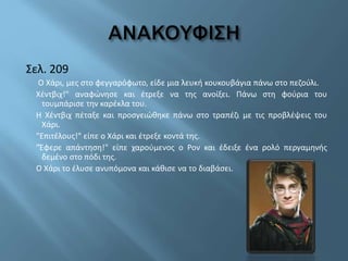 Σελ. 209
Ο Χάρι, μες στο φεγγαρόφωτο, είδε μια λευκή κουκουβάγια πάνω στο πεζούλι.
Χέντβιχ!" αναφώνησε και έτρεξε να της ανοίξει. Πάνω στη φούρια του
τουμπάρισε την καρέκλα του.
Η Χέντβιχ πέταξε και προσγειώθηκε πάνω στο τραπέζι με τις προβλέψεις του
Χάρι.
"Επιτέλους!" είπε ο Χάρι και έτρεξε κοντά της.
"Έφερε απάντηση!" είπε χαρούμενος ο Ρον και έδειξε ένα ρολό περγαμηνής
δεμένο στο πόδι της.
Ο Χάρι το έλυσε ανυπόμονα και κάθισε να το διαβάσει.
 