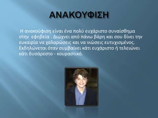 Η ανακούφιση είναι ένα πολύ ευχάριστο συναίσθημα
στην εφηβεία . Διώχνει από πάνω βάρη και σου δίνει την
ευκαιρία να χαλαρώσεις και να νιώσεις ευτυχισμένος.
Εκδηλώνεται όταν συμβαίνει κάτι ευχάριστο ή τελειώνει
κάτι δυσάρεστο - κουραστικό.
 