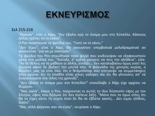 Σελ 215-216
"Άκουσε", είπε ο Χάρι, "δεν έβαλα εγώ το όνομα μου στο Κύπελλο. Κάποιος
άλλος πρέπει να το έκανε".
Ο Ρον ανασήκωσε τα φρύδια του. "Γιατί να το κάνει;"
"Δεν ξέρω", είπε ο Χάρι. θα ακουγόταν υπερβολικά μελοδραματικό αν
απαντούσε "για να με σκοτώσει".
Τα φρύδια του Ρον σηκώθηκαν τόσο ψηλά που κινδύνεψαν να εξαφανιστούν
μέσα στα μαλλιά του. "Κοίταξε, σ' εμένα μπορείς να πεις την αλήθεια", είπε.
"Αν δε θέλεις να το μάθουν οι άλλοι, εντάξει... δεν καταλαβαίνω όμως γιατί λες
ψέματα αφού δε βρήκες τον μπελά σου. Η φιλενάδα της χοντρής κυρίας, η
Βάιολετ, μας τα είπε όλα: ότι ο Ντάμπλντορ σου επέτρεψε να συμμετάσχεις
στον αγώνα- ότι το έπαθλο είναι χίλιες γαλέρες και ότι θα γλιτώσεις απ' τα
διαγωνίσματα στο τέλος της χρονιάς".
"Δεν έβαλα το όνομα μου στο Κύπελλο!" επανέλαβε ο Χάρι είχε αρχίσει να
θυμώνει.
"Ναι, καλά", έκανε ο Ρον, παίρνοντας κι αυτός το ίδιο δύσπιστο ύφος με τον
Σέντρικ, ύφος που δήλωνε ότι δεν πίστευε λέξη. "Μόνο που το πρωί είπες ότι
θα το είχες κάνει τη νύχτα όταν δε θα σε έβλεπε κανείς... Δεν είμαι ηλίθιος,
ξέρεις".
"Ναι, αλλά φέρεσαι σαν να είσαι", νευρίασε ο Χάρι.
 