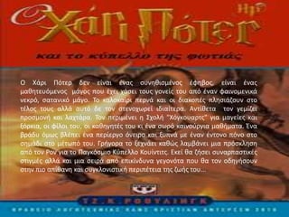 Ο Χάρι Πότερ δεν είναι ένας συνηθισμένος έφηβος, είναι ένας
μαθητευόμενος μάγος που έχει χάσει τους γονείς του από έναν φαινομενικά
νεκρό, σατανικό μάγο. Το καλοκαίρι περνά και οι διακοπές πλησιάζουν στο
τέλος τους αλλά αυτό δε τον στενοχωρεί ιδιαίτερα. Αντίθετα τον γεμίζει
προσμονή και λαχτάρα. Τον περιμένει η Σχολή "Χόγκουαρτς" για μαγείες και
ξόρκια, οι φίλοι του, οι καθηγητές του κι ένα σωρό καινούργια μαθήματα. Ένα
βράδυ όμως βλέπει ένα περίεργο όνειρο και ξυπνά με έναν έντονο πόνο στο
σημάδι στο μέτωπό του. Γρήγορα το ξεχνάει καθώς λαμβάνει μια πρόσκληση
από τον Ρον για το Παγκόσμιο Κύπελλο Κουίντιτς. Εκεί θα ζήσει συναρπαστικές
στιγμές αλλά και μια σειρά από επικίνδυνα γεγονότα που θα τον οδηγήσουν
στην πιο απίθανη και συγκλονιστική περιπέτεια της ζωής του...
 