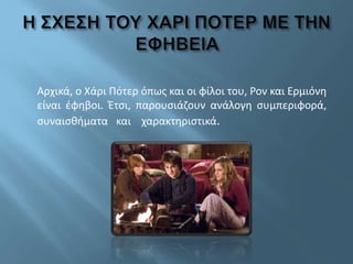 Αρχικά, ο Χάρι Πότερ όπως και οι φίλοι του, Ρον και Ερμιόνη
είναι έφηβοι. Έτσι, παρουσιάζουν ανάλογη συμπεριφορά,
συναισθήματα και χαρακτηριστικά.
 