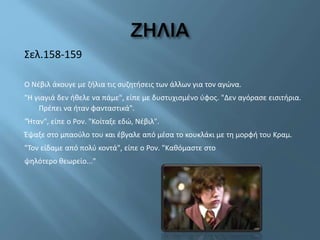 Σελ.158-159
Ο Νέβιλ άκουγε με ζήλια τις συζητήσεις των άλλων για τον αγώνα.
"Η γιαγιά δεν ήθελε να πάμε", είπε με δυστυχισμένο ύφος. "Δεν αγόρασε εισιτήρια.
Πρέπει να ήταν φανταστικά".
"Ήταν", είπε ο Ρον. "Κοίταξε εδώ, Νέβιλ".
Έψαξε στο μπαούλο του και έβγαλε από μέσα το κουκλάκι με τη μορφή του Κραμ.
"Τον είδαμε από πολύ κοντά", είπε ο Ρον. "Καθόμαστε στο
ψηλότερο θεωρείο..."
 