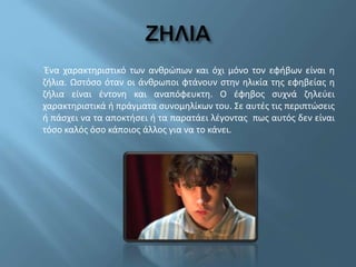 Ένα χαρακτηριστικό των ανθρώπων και όχι μόνο τον εφήβων είναι η
ζήλια. Ωστόσο όταν οι άνθρωποι φτάνουν στην ηλικία της εφηβείας η
ζήλια είναι έντονη και αναπόφευκτη. Ο έφηβος συχνά ζηλεύει
χαρακτηριστικά ή πράγματα συνομηλίκων του. Σε αυτές τις περιπτώσεις
ή πάσχει να τα αποκτήσει ή τα παρατάει λέγοντας πως αυτός δεν είναι
τόσο καλός όσο κάποιος άλλος για να το κάνει.
 