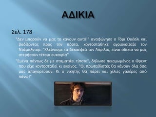 Σελ. 178
"Δεν μπορούν να μας το κάνουν αυτό!" αναφώνησε ο Τόρι Ουέσλι και
βαδίζοντας προς την πόρτα, κοντοστάθηκε αγριοκοίταξε τον
Ντάμπλντορ. "Κλείνουμε τα δεκαεφτά τον Απρίλιο, είναι αδικία να μας
στερήσουν τέτοια ευκαιρία"
"Εμένα πάντως δε με σταματάει τίποτε", δήλωσε πεισμωμένος ο Φρεντ
που είχε κοντοσταθεί κι εκείνος. "Οι πρωταθλητές θα κάνουν όλα όσα
μας απαγορεύουν. Κι ο νικητής θα πάρει και χίλιες γαλέρες από
πάνω!"
 