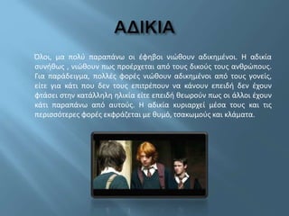 Όλοι, μα πολύ παραπάνω οι έφηβοι νιώθουν αδικημένοι. Η αδικία
συνήθως , νιώθουν πως προέρχεται από τους δικούς τους ανθρώπους.
Για παράδειγμα, πολλές φορές νιώθουν αδικημένοι από τους γονείς,
είτε για κάτι που δεν τους επιτρέπουν να κάνουν επειδή δεν έχουν
φτάσει στην κατάλληλη ηλικία είτε επειδή θεωρούν πως οι άλλοι έχουν
κάτι παραπάνω από αυτούς. Η αδικία κυριαρχεί μέσα τους και τις
περισσότερες φορές εκφράζεται με θυμό, τσακωμούς και κλάματα.
 