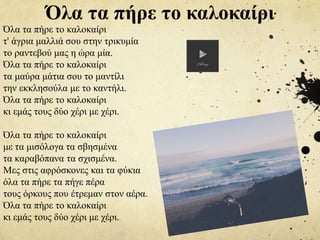 Όλα τα πήρε το καλοκαίρι
τ' άγρια μαλλιά σου στην τρικυμία
το ραντεβού μας η ώρα μία.
Όλα τα πήρε το καλοκαίρι
τα μαύρα μάτια σου το μαντίλι
την εκκλησούλα με το καντήλι.
Όλα τα πήρε το καλοκαίρι
κι εμάς τους δύο χέρι με χέρι.
Όλα τα πήρε το καλοκαίρι
με τα μισόλογα τα σβησμένα
τα καραβόπανα τα σχισμένα.
Μες στις αφρόσκονες και τα φύκια
όλα τα πήρε τα πήγε πέρα
τους όρκους που έτρεμαν στον αέρα.
Όλα τα πήρε το καλοκαίρι
κι εμάς τους δύο χέρι με χέρι.
Όλα τα πήρε το καλοκαίρι
 