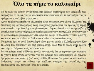 Όλα τα πήρε το καλοκαίρι
Το ποίημα του Ελύτη εντάσσεται στη μεγάλη κατηγορία των κειμένων που
εκφράζουν τη θλίψη για το καλοκαίρι που τελειώνει και τη νοσταλγία για τα
πράγματα που έλαβαν μέρος τότε.
Αυτό συμβαίνει επειδή το καλοκαίρι είναι συνυφασμένο με τη θάλασσα, τις
διακοπές, τις μεγάλες μέρες, τους ανοιχτούς χώρους και τον έρωτα. Το τέλος
του αποτελεί την έναρξη του φθινοπώρου. Σηματοδοτεί την επιστροφή στη
ρουτίνα και τις σκοτούρες,ενώ οι μέρες μικραίνουν, τα σχολεία ανοίγουν και
οι μεγαλύτεροι ξαναγυρίζουν στη εργασία τους. Η θάλασσα γίνεται μουντή
και άγρια και, επιπλέον, οι άνθρωποι κλείνονται στα σπίτια τους.
Το ποίημα έχει κι αυτό ένα θλιβερό τόνo, με τον οποίο ο Ελύτης παρουσιάζει
τη λήξη των διακοπών και της ξεκούρασης, αλλά και το τέλος ενός έρωτα
που είχε τη διάρκεια ενός καλοκαιριού.
Με το ποίημα αυτό ο Ελύτης τονίζει το γεγονός ότι οι περισσότεροι περνάνε
το χρόνο τους ανυπομονώντας για τον ερχομό του καλοκαιριού και χάνουν
όμορφες στιγμές από τη ζωή τους, καθώς θεωρούν ότι μόνο το καλοκαίρι ο
άνθρωπος μπορεί να νιώσει την απόλυτη ευτυχία της ανεμελιάς, της
διασκέδασης και, πάνω απ’ όλα, του έρωτα.
 