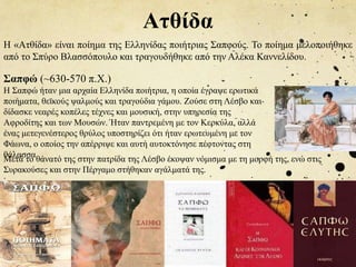 Ατθίδα
Η «Ατθίδα» είναι ποίημα της Ελληνίδας ποιήτριας Σαπφούς. Το ποίημα μελοποιήθηκε
από το Σπύρο Βλασσόπουλο και τραγουδήθηκε από την Αλέκα Καννελίδου.
Σαπφώ (~630-570 π.Χ.)
Η Σαπφώ ήταν μια αρχαία Ελληνίδα ποιήτρια, η οποία έγραψε ερωτικά
ποιήματα, θεϊκούς ψαλμούς και τραγούδια γάμου. Ζούσε στη Λέσβο και
δίδασκε νεαρές κοπέλες τέχνες και μουσική, στην υπηρεσία της
Αφροδίτης και των Μουσών. Ήταν παντρεμένη με τον Κερκύλα, αλλά
ένας μετεγενέστερος θρύλος υποστηρίζει ότι ήταν ερωτευμένη με τον
Φάωνα, ο οποίος την απέρριψε και αυτή αυτοκτόνησε πέφτοντας στη
θάλασσα
.
Μετά το θάνατό της στην πατρίδα της Λέσβο έκοψαν νόμισμα με τη μορφή της, ενώ στις
Συρακούσες και στην Πέργαμο στήθηκαν αγάλματά της.
 