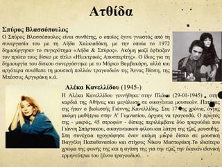 Ατθίδα
Η Αλέκα Κανελλίδου γεννήθηκε στην Πλάκα (29-01-1945) , στην
καρδιά της Αθήνας και μεγάλωσε σε οικογένεια μουσικών. Πατέρας
της ήταν ο βιολιστής Γιάννης Κανελλίδης. Στα 17 της χρόνια, όντας
ακόμη μαθήτρια στην Α' Γυμνασίου, άρχισε να τραγουδά. Ο πρώτος
της - μικρός, 45 στροφών - δίσκος περιλάμβανε δύο τραγούδια του
Γιάννη Σπάρτακου, οικογενειακού φίλου και λάτρη της τζαζ μουσικής.
Στη συνέχεια ηχογράφησε έναν ακόμη μικρό δίσκο σε μουσική
Βαγγέλη Παπαθανασίου και στίχους Νίκου Μαστοράκη.Το ιδιαίτερο
χρώμα της φωνής της και η αγάπη της για την τζαζ την έκαναν ιδανική
ερμηνεύτρια του ξένου τραγουδιού.
Αλέκα Κανελλίδου (1945-)
Σπύρος Βλασσόπουλος
Ο Σπύρος Βλασσόπουλος είναι συνθέτης, ο οποίος έγινε γνωστός από τη
συνεργασία του με τη Λήδα Χαλκιαδάκη, με την οποία το 1972
δημιούργησαν το συγκρότημα «Λήδα & Σπύρος». Ακόμη μαζί έφτιαξαν
τον πρώτο τους δίσκο με τίτλο «Ηλεκτρικός Αποσπερίτης». Ο ίδιος για τη
δημιουργία του δίσκου συνεργάστηκε με το Μάρκο Βαμβακάρη, αλλά και
αργότερα συνέθεσε τη μουσική πολλών τραγουδιών της Άννας Βίσση, της
Μπέσσυς Αργυράκη κ.ά.
 