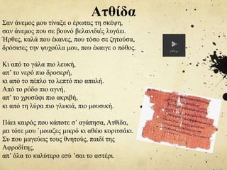 Σαν άνεμος μου τίναξε ο έρωτας τη σκέψη,
σαν άνεμος που σε βουνό βελανιδιές λυγάει.
Ήρθες, καλά που έκανες, που τόσο σε ζητούσα,
δρόσισες την ψυχούλα μου, που έκαιγε ο πόθος.
Κι από το γάλα πιο λευκή,
απ’ το νερό πιο δροσερή,
κι από το πέπλο το λεπτό πιο απαλή.
Από το ρόδο πιο αγνή,
απ’ το χρυσάφι πιο ακριβή,
κι από τη λύρα πιο γλυκιά, πιο μουσική.
Πάει καιρός που κάποτε σ’ αγάπησα, Ατθίδα,
μα τότε μου `μοιαζες μικρό κι αθώο κοριτσάκι.
Συ που μαγεύεις τους θνητούς, παιδί της
Αφροδίτης,
απ’ όλα το καλύτερο εσύ ’σαι το αστέρι.
Ατθίδα
 