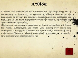 Ατθίδα
Η Σαπφώ εδώ παρουσιάζει τον αντίκτυπο που έχει στην ψυχή της η
ανταπόκριση του έρωτά της στο ερωτικό της κάλεσμα, δίνοντας με μια
παρομοίωση τη δύναμη του ερωτικού συναισθήματος που αισθάνεται και
παράλληλα με μια σειρά συγκρίσεων τονίζει την ομορφιά, τη νεότητα και
τη φρεσκάδα της αγαπημένης.
Μέσω αυτού του ποιήματος σκιαγραφεί το δυνατό συναίσθημα του έρωτα
που νιώθει. Ενστερνίζεται μία στάση ζωής ανοιχτή στον έρωτα από
οπουδήποτε κι αν έρχεται.Η δύναμη του έρωτα μοιάζει καταλυτική και η
ποιήτρια καλοδέχεται την έλευσή του στη ζωή της πιστεύοντας, προφανώς,
στην ευεργετική του επίδραση πάνω της.
 