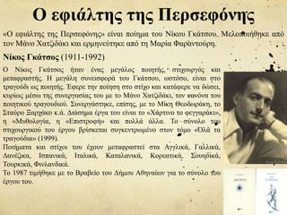 Ο εφιάλτης της Περσεφόνης
«O εφιάλτης της Περσεφόνης» είναι ποίημα του Νίκου Γκάτσου. Μελοποιήθηκε από
τον Μάνο Χατζιδάκι και ερμηνεύτηκε από τη Μαρία Φαραντούρη.
Νίκος Γκάτσος (1911-1992)
Ο Νίκος Γκάτσος ήταν ένας μεγάλος ποιητής, στιχουργός και
μεταφραστής. Η μεγάλη συνεισφορά του Γκάτσου, ωστόσο, είναι στο
τραγούδι ως ποιητής. Έφερε την ποίηση στο στίχο και κατάφερε να δώσει,
κυρίως μέσω της συνεργασίας του με το Μάνο Χατζιδάκι, τον κανόνα του
ποιητικού τραγουδιού. Συνεργάστηκε, επίσης, με το Μίκη Θεοδωράκη, το
Σταύρο Ξαρχάκο κ.ά. Διάσημα έργα του είναι το «Χάρτινο το φεγγαράκι»,
η «Μυθολογία, η «Επιστροφή» και πολλά άλλα. Το σύνολο του
στιχουργικού του έργου βρίσκεται συγκεντρωμένο στον τόμο «Όλα τα
τραγούδια» (1999).
Ποιήματα και στίχοι του έχουν μεταφραστεί στα Αγγλικά, Γαλλικά,
Δανέζικα, Ισπανικά, Ιταλικά, Καταλανικά, Κορεατικά, Σουηδικά,
Τουρκικά, Φινλανδικά.
Το 1987 τιμήθηκε με το Βραβείο του Δήμου Αθηναίων για το σύνολο του
έργου του.
 